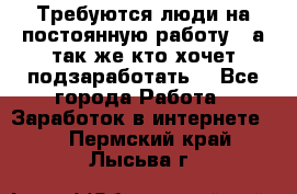 Требуются люди на постоянную работу,  а так же кто хочет подзаработать! - Все города Работа » Заработок в интернете   . Пермский край,Лысьва г.